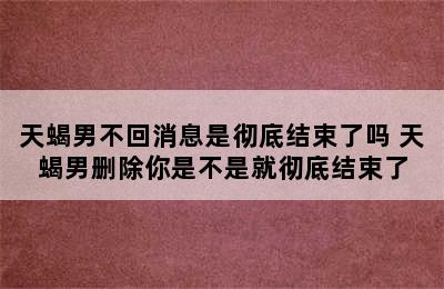 天蝎男不回消息是彻底结束了吗 天蝎男删除你是不是就彻底结束了